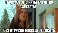 ты думал что читы так легко достать? без втрусов можеш отсосать