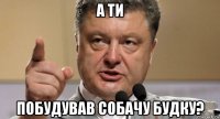 а ти побудував собачу будку?