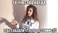 то чувство когда тебе сказали что ты пессимист