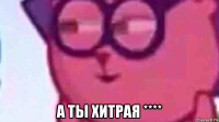  а ты хитрая ****