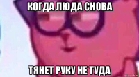 когда люда снова тянет руку не туда