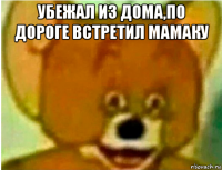 убежал из дома,по дороге встретил мамаку 