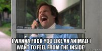  i wanna fuck you like an animal! i want to feel from the inside!