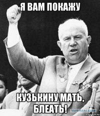 я вам покажу кузькину мать, блеать!