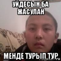 уйдесын ба жасулан менде турып тур