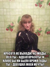  красота не выходит из моды, ну а ты – идеал красоты. и какое бы ни было время годы, ты – девушка моей мечты!