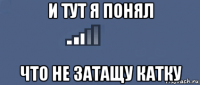 и тут я понял что не затащу катку