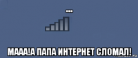... мааа!а папа интернет сломал!