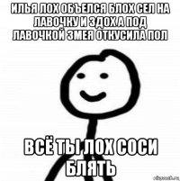илья лох объелся блох сел на лавочку и здох а под лавочкой змея откусила пол всё ты лох соси блять