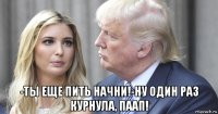  -ты еще пить начни!-ну один раз курнула, паап!