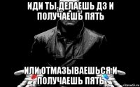 иди ты делаешь дз и получаешь пять или отмазываешься и получаешь пять