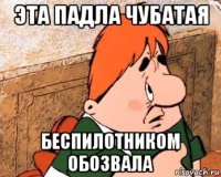 эта падла чубатая беспилотником обозвала