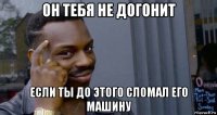 он тебя не догонит если ты до этого сломал его машину