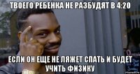 твоего ребенка не разбудят в 4:20 если он еще не ляжет спать и будет учить физику