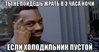 ты не пойдешь жрать в 3 часа ночи если холодильник пустой