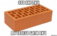 это кирпич а у твоего бати вич