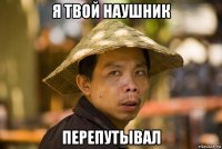 я твой наушник перепутывал