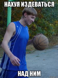 нахуя издеваться над ним