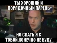 ты хороший и порядочный парень но спать я с тобой,конечно не буду
