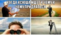 когда ксюша ищет к чему к чему придраться 