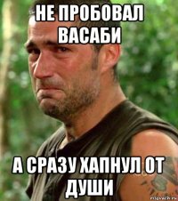 не пробовал васаби а сразу хапнул от души