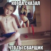 когда сказал что ты сварщик