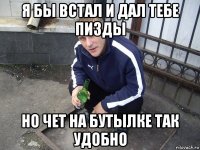 я бы встал и дал тебе пизды но чет на бутылке так удобно