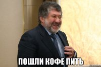  пошли кофе пить