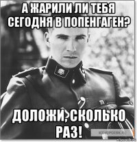а жарили ли тебя сегодня в попенгаген? доложи, сколько раз!