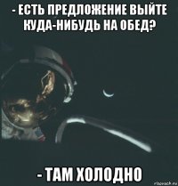 - есть предложение выйте куда-нибудь на обед? - там холодно