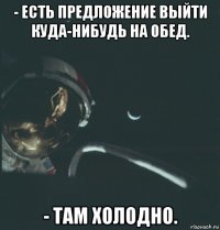 - есть предложение выйти куда-нибудь на обед. - там холодно.