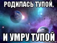 родилась тупой, и умру тупой