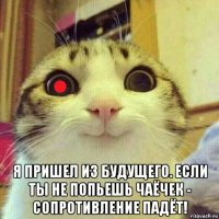  я пришел из будущего. если ты не попьешь чаёчек - сопротивление падёт!