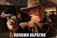  - положи обратно