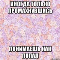 иногда только промахнувшись понимаешь как попал