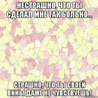 нестрашно, что ты сделал мне так больно... страшно, что ты своей вины даже не чувствуешь!
