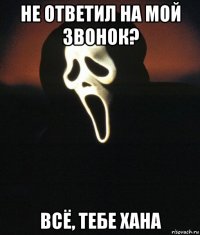не ответил на мой звонок? всё, тебе хана