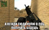  а ну иди сюда кулю в лоб получать будешь