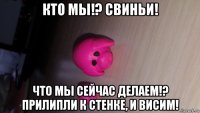 кто мы!? свиньи! что мы сейчас делаем!? прилипли к стенке, и висим!