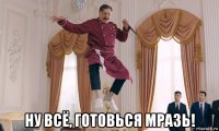  ну всё, готовься мразь!