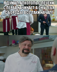 я думал, алкоголь с печени с перва начинает, а он у тебя с бороды всё-таки начал! 