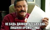  не будь дауном, у тебя одна лишняя хромосома!