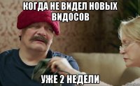 когда не видел новых видосов уже 2 недели