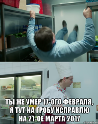  ты же умер 17-ого февраля, я тут на гробу исправлю на 21-ое марта 2017
