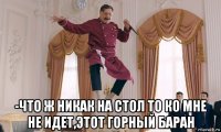 -что ж никак на стол то ко мне не идет,этот горный баран