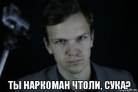 ты наркоман чтоли, сука?