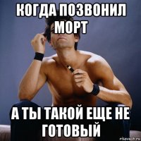 когда позвонил морт а ты такой еще не готовый