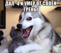 дал -4 и умер от своей грены 