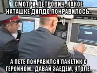 смотри, петрович, какое наташке дилдо понравилось.. а пете понравился пакетик с героином.. давай заедем, чтоле..
