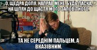 о, щедра доля, направ мене, будь ласка, на шлях до щастя мого заповітного. та не середнім пальцем, а вказівним.